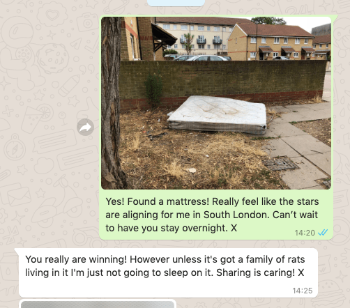 Picture of stained mattress, dumped on the street.

Followed by chat messages.

&quot;Yes! Found a mattress! Really feel like the stars are aligning for me in South London. Can’t wait to have you stay overnight. X&quot;

&quot;You really are winning! However unless it's got a family of rats living in it I'm just not going to sleep on it. Sharing is caring! X&quot;